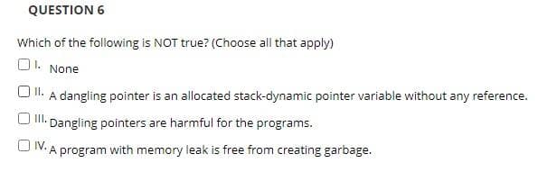 QUESTION 6
Which of the following is NOT true? (Choose all that apply)
01. None
II. A dangling pointer is an allocated stack-dynamic pointer variable without any reference.
III. Dangling pointers are harmful for the programs.
OV. A program with memory leak is free from creating garbage.