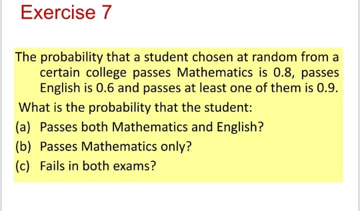 Exercise 7
The probability that a student chosen at random from a
certain college passes Mathematics is 0.8, passes
English is 0.6 and passes at least one of them is 0.9.
What is the probability that the student:
(a) Passes both Mathematics and English?
(b) Passes Mathematics only?
(c) Fails in both exams?
