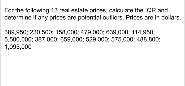 For the following 13 real estate prices, calculate the IQR and
determine if any prices are potential outliers. Prices are in dollars.
389,950; 230,500; 158,000; 479,000; 639,000; 114,950;
5,500,000; 387,000; 659,000; 529,000; 575,000; 488,800;
1,095,000
