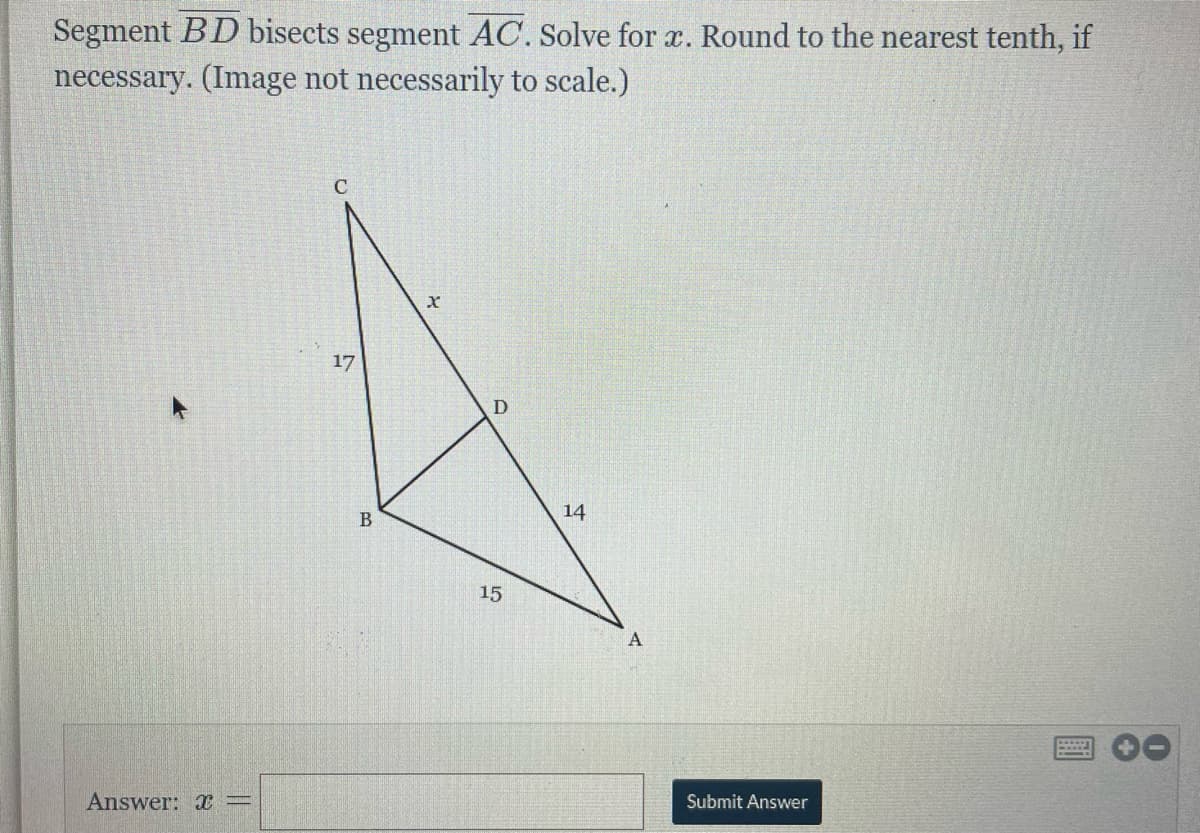 Segment BD bisects segment AC. Solve for x. Round to the nearest tenth, if
necessary. (Image not necessarily to scale.)
C
17
D
14
15
А
Answer:
Submit Answer
