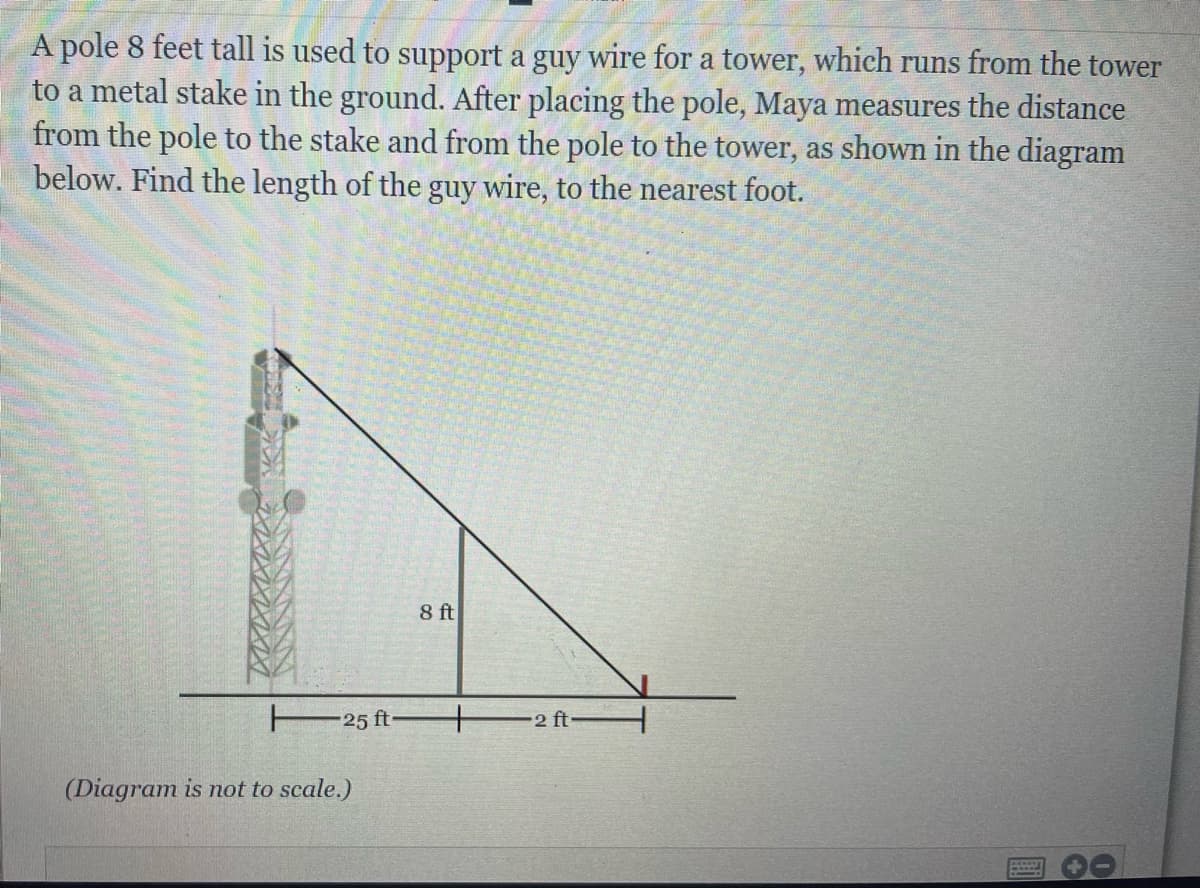 A pole 8 feet tall is used to support a guy wire for a tower, which runs from the tower
to a metal stake in the ground. After placing the pole, Maya measures the distance
from the pole to the stake and from the pole to the tower, as shown in the diagram
below. Find the length of the guy wire, to the nearest foot.
8 ft
25 ft
2 ft
(Diagram is not to scale.)
