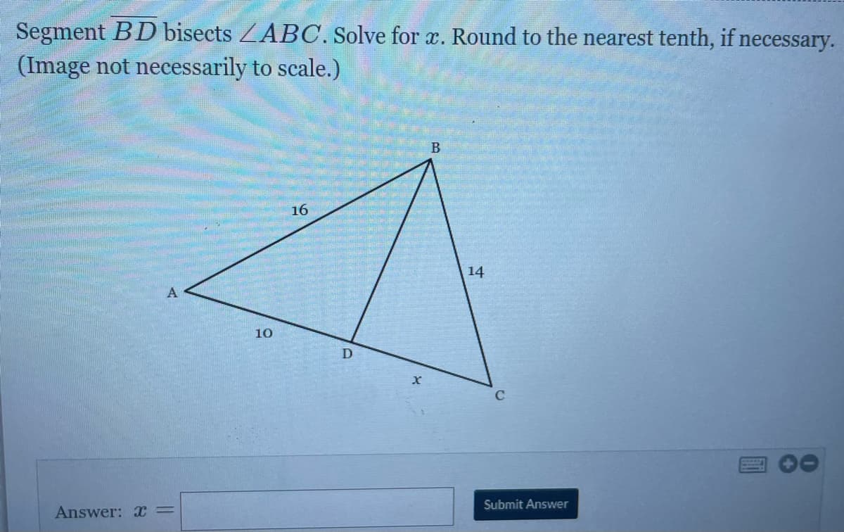 Segment BD bisects ZABC. Solve for x. Round to the nearest tenth, if necessary.
(Image not necessarily to scale.)
16
14
A
10
D
Submit Answer
Answer: x=
