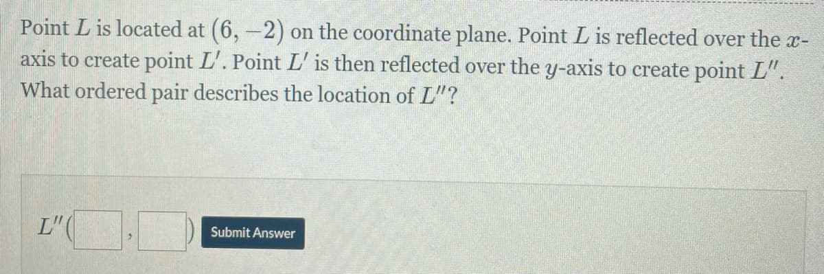 Point L is located at (6, -2) on the coordinate plane. Point L is reflected over the x-
axis to create point L'. Point L' is then reflected over the y-axis to create point L".
What ordered pair describes the location of L"?
L" (
Submit Answer
