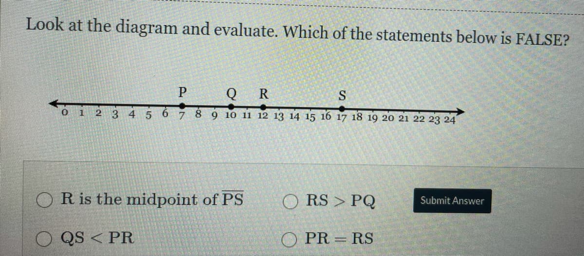 Look at the diagram and evaluate. Which of the statements below is FALSE?
P
Q R
S
1
12
3
4 5
8 9 10 11 12 13 14 15 16 17 18 19 20 21 22 23 24
9.
OR is the midpoint of PS
O RS > PQ
Submit Answer
QS < PR
O PR = RS

