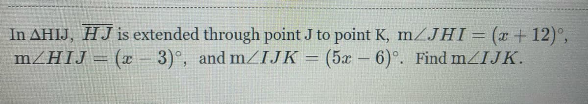 In AHIJ, HJ is extended through point J to point K, mZJHI= (x + 12)°,
(x-3)°, and m/IJK = (5x – 6)°. Find m/IJK.
MZHIJ
