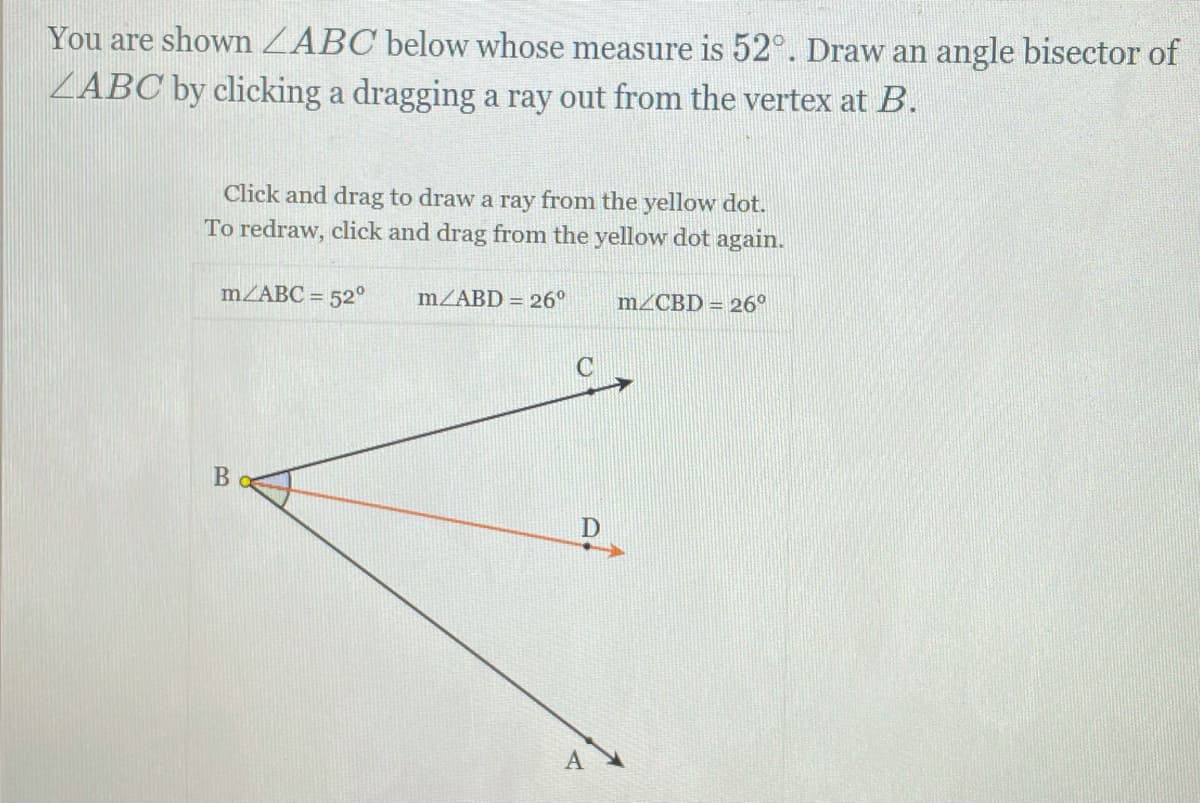You are shown ZABC below whose measure is 52°. Draw an angle bisector of
ZABC by clicking a dragging a ray out from the vertex at B.
Click and drag to draw a ray from the yellow dot.
To redraw, click and drag from the yellow dot again.
MZABC = 52°
MZABD = 26°
m/CBD = 26°
A
