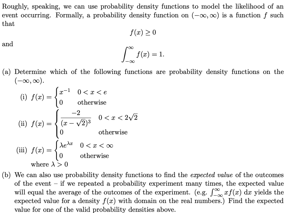 Roughly, speaking, we can use probability density functions to model the likelihood of an
event occurring. Formally, a probability density function on (-∞,00) is a function f such
that
f(x) > 0
and
| f(x) = 1.
(a) Determine which of the following functions are probability density functions on the
(-00, 0).
-1
0 < x < e
(i) f(x) =
otherwise
-2
0 < x < 2/2
(ii) ƒ(x) =
(x – /2)3
otherwise
ela 0 < x < ∞
(iii) f(x) = -
otherwise
where A> 0
(b) We can also use probability density functions to find the expected value of the outcomes
of the event - if we repeated a probability experiment many times, the expected value
will equal the average of the outcomes of the experiment. (e.g. , xf (x) dx yields the
expected value for a density f(x) with domain on the real numbers.) Find the expected
value for one of the valid probability densities above.
