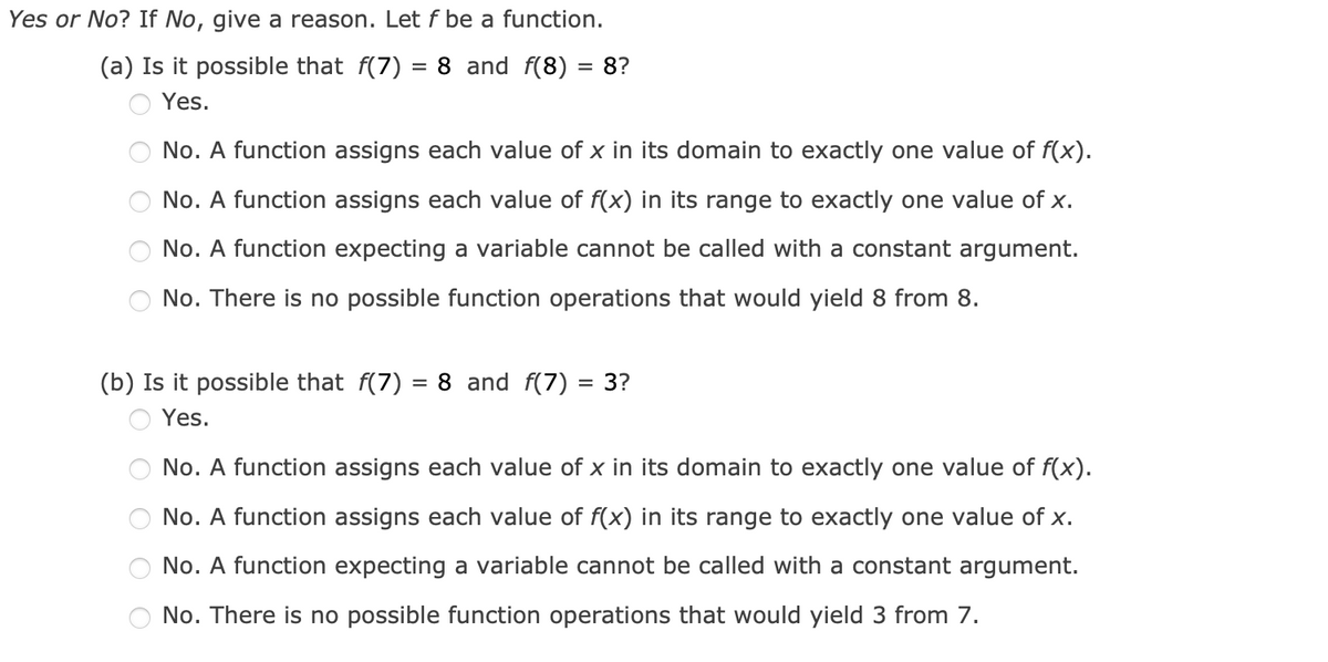 Yes or No? If No, give a reason. Let f be a function.
(a) Is it possible that f(7) = 8 and f(8) = 8?
Yes.
No. A function assigns each value of x in its domain to exactly one value of f(x).
No. A function assigns each value of f(x) in its range to exactly one value of x.
No. A function expecting a variable cannot be called with a constant argument.
No. There is no possible function operations that would yield 8 from 8.
(b) Is it possible that f(7) = 8 and f(7)
Yes.
= 3?
No. A function assigns each value of x in its domain to exactly one value of f(x).
No. A function assigns each value of f(x) in its range to exactly one value of x.
No. A function expecting a variable cannot be called with a constant argument.
No. There is no possible function operations that would yield 3 from 7.