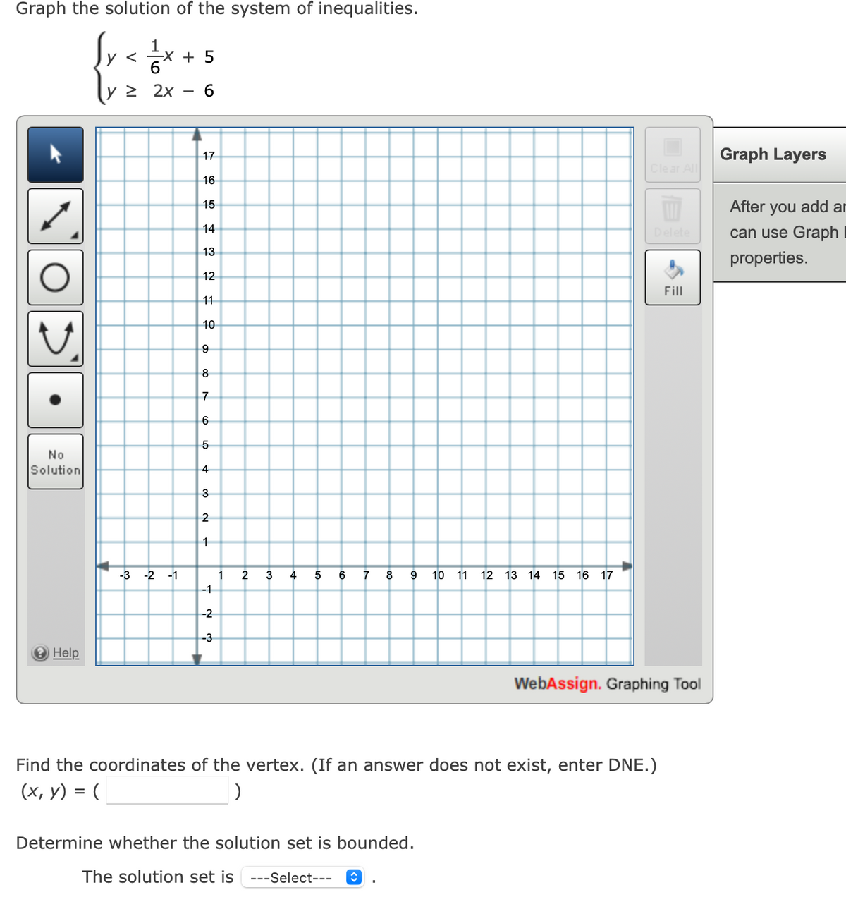 Graph the solution of the system of inequalities.
{rete+s
y <
6
2x 6
No
Solution
→ Help
-3 -2 -1
5
17
16
15
14
432
13
12
ID 00
11
10
9
8
7
65
4
N W
3
2
1
-1
-2
-3
1
2
3
4
5 6 7 8
9 10 11
12 13 14 15 16 17
Determine whether the solution set is bounded.
The solution set is ---Select--- ↑
A
Clear All
Find the coordinates of the vertex. (If an answer does not exist, enter DNE.)
(x, y) = (
)
Fill
WebAssign. Graphing Tool
Graph Layers
After you add ar
can use Graph
properties.