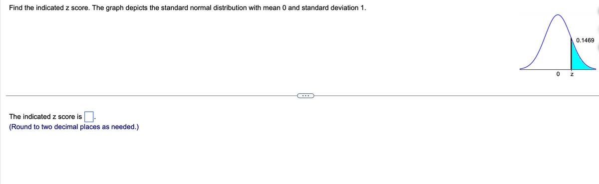 Find the indicated z score. The graph depicts the standard normal distribution with mean 0 and standard deviation 1.
The indicated z score is
(Round to two decimal places as needed.)
0
Z
0.1469