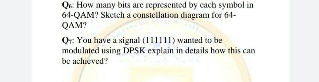 Q6: How many bits are represented by each symbol in
64-QAM? Sketch a constellation diagram for 64-
QAM?
Q7: You have a signal (111111) wanted to be
modulated using DPSK explain in details how this can
be achieved?
