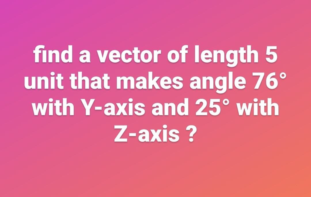 find a vector of length 5
unit that makes angle 76°
with Y-axis and 25° with
Z-axis ?
