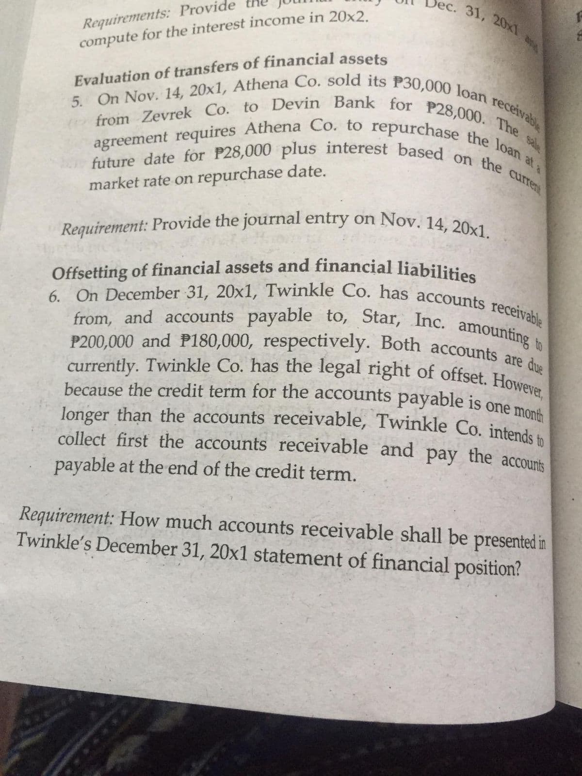 31, 20x1
Requirement: Provide the journal entry on Nov. 14, 20x1.
Offsetting of financial assets and financial liabilities
5. On Nov. 14, 20x1, Athena Co. sold its P30,000 loan receivabl
6. On December 31, 20x1, Twinkle Co. has accounts receivable
because the credit term for the accounts payable is one month
longer than the accounts receivable, Twinkle Co. intends to
currently. Twinkle Co. has the legal right of offset. However,
P200,000 and P180,000, respectively. Both accounts are due
from, and accounts payable to, Star, Inc. amounting to
Requirements: Provide
compute for the interest income in 20x2
from Zevrek Co. to Devin Bank for P28,000. The
future date for P28,000 plus interest based on the curre
agreement requires Athena Co. to repurchase the loan at
Evaluation of transfers of financial assets
market rate on repurchase date.
Offsetting of financial assets and financial liabilities
from, and accounts payable to, Star, Inc. amountine
P200,000 and P180,000, respectively. Both accounts a
because the credit term for the accounts payable is one mond
longer than the accounts receivable, Twinkle Co. intende
collect first the accounts receivable and pay the accounts
payable at the end of the credit term.
Requirement: How much accounts receivable shall be presented in
Twinkle's December 31, 20x1 statement of financial position?
