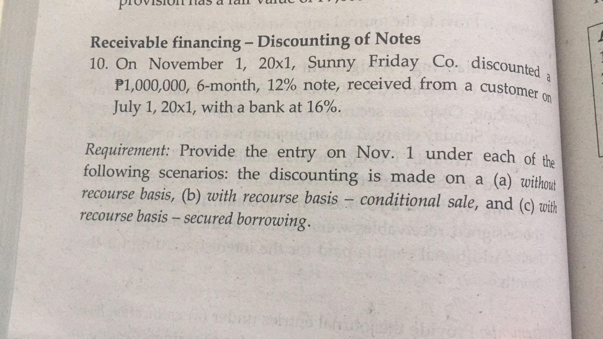 provision las a lall
aninA
Receivable financing - Discounting of Notes
P1,000,000, 6-month, 12% note, received from a customer
July 1, 20x1, with a bank at 16%.
Requirement: Provide the entry on Nov. 1 under each of the
following scenarios: the discounting is made on a (a) without
recourse basis, (b) with recourse basis – conditional sale, and (c) with
recourse basis - secured borrowing.
