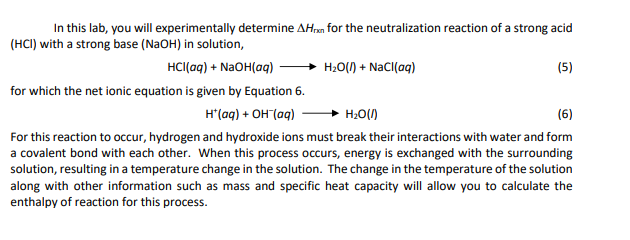 In this lab, you will experimentally determine AHn for the neutralization reaction of a strong acid
(HCI) with a strong base (NaOH) in solution,
HCI(aq) + NaOH(aq)
H;0() + NaCI(aq)
(5)
for which the net ionic equation is given by Equation 6.
H"(aq) + OH (aq)
H20(1)
(6)
For this reaction to occur, hydrogen and hydroxide ions must break their interactions with water and form
a covalent bond with each other. When this process occurs, energy is exchanged with the surrounding
solution, resulting in a temperature change in the solution. The change in the temperature of the solution
along with other information such as mass and specific heat capacity will allow you to calculate the
enthalpy of reaction for this process.
