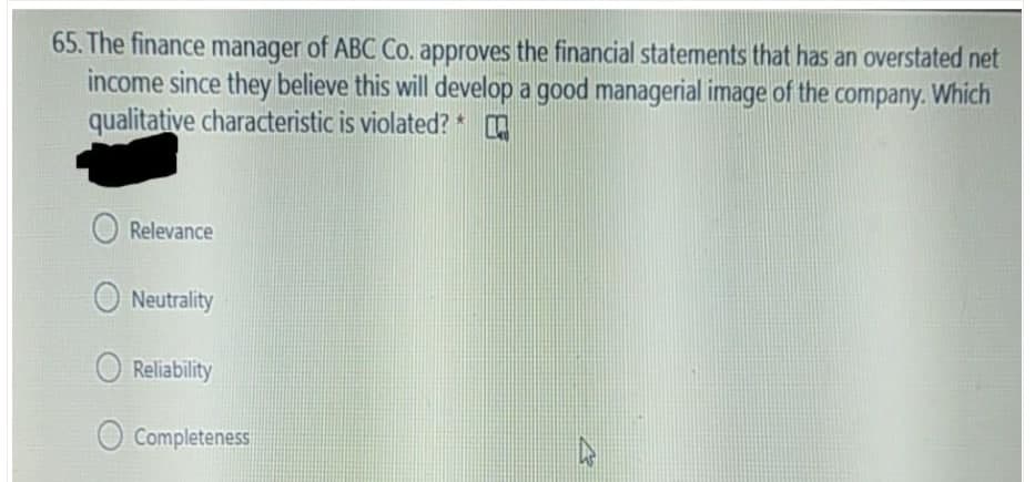 65. The finance manager of ABC Co. approves the financial statements that has an overstated net
income since they believe this will develop a good managerial image of the company. Which
qualitative characteristic is violated? *
O Relevance
O Neutrality
Reliability
Completeness
