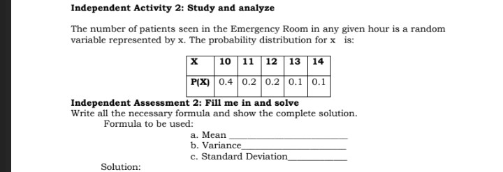 Independent Activity 2: Study and analyze
The number of patients seen in the Emergency Room in any given hour is a random
variable represented by x. The probability distribution for x is:
|X 10 11 12 13 14
P(X) 0.4 0.2 0.2 0.1 0.1
Independent Assessment 2: Fill me in and solve
Write all the necessary formula and show the complete solution.
Formula to be used:
a. Mean
b. Variance
c. Standard Deviation_
Solution:
