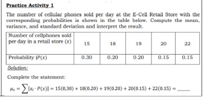 Practice Activity 1
The number of cellular phones sold per day at the E-Cell Retail Store with the
corresponding probabilities is shown in the table below. Compute the mean,
variance, and standard deviation and interpret the result.
Number of cellphones sold
per day in a retail store (x)
15
18
19
20
22
Probability (P(x)
0.20
0.30
0.20
0.15
0.15
Solution:
Complete the statement:
H => Ix P(x)] = 15(0,30) + 18(0.20) + 19(0.20) + 20(0.15) + 22(0.15) =
