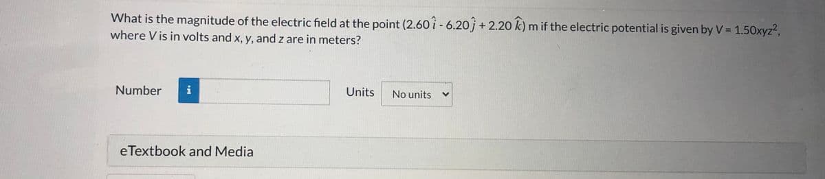 What is the magnitude of the electric field at the point (2.60 i - 6.20j + 2.20 k) m if the electric potential is given by V = 1.50xyz2,
where V is in volts and x, y, and z are in meters?
Number
Units
No units
eTextbook and Media

