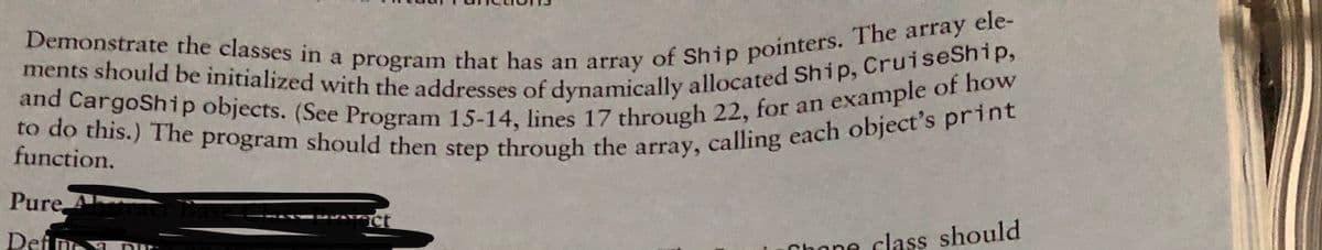 to do this.) The program should then step through the array, calling each object's print
and CargoShip objects. (See Program 15-14, lines 17 through 22, for an example of how
ments should be initialized with the addresses of dynamically allocated Ship, CruiseShip,
function.
Pure A
Def
Chane class should
