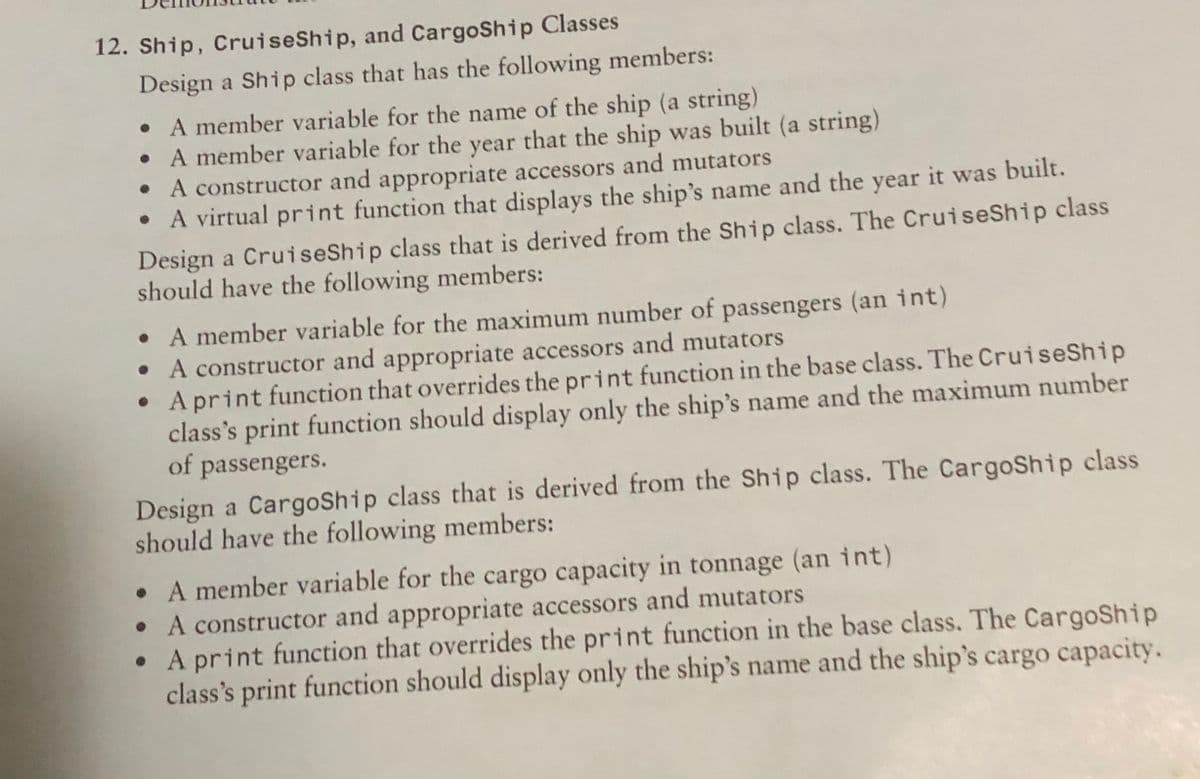 12. Ship, CruiseShip, and CargoShip Classes
Design a Ship class that has the following members:
• A member variable for the name of the ship (a string)
• A member variable for the year that the ship was built (a string)
• A constructor and appropriate accessors and mutators
• A virtual print function that displays the ship's name and the year it was built.
Design a CruiseShip class that is derived from the Ship class. The CruiseShip class
should have the following members:
• A member variable for the maximum number of passengers (an int)
A constructor and appropriate accessors and mutators
A print function that overrides the print function in the base class. The CruiseShip
class's print function should display only the ship's name and the maximum number
of passengers.
Design a CargoShip class that is derived from the Ship class. The CargoShip class
should have the following members:
• A member variable for the cargo capacity in tonnage (an int)
• A constructor and appropriate accessors and mutators
• A print function that overrides the print function in the base class. The CargoShip
class's print function should display only the ship's name and the ship's cargo capacity.
