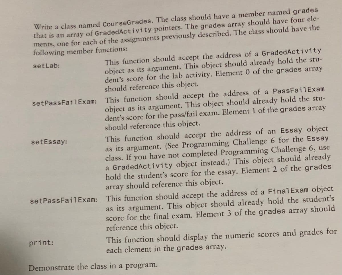 Write a class named CourseGrades. The class should have a member named grades
that is an array of GradedActivity pointers. The grades array should have four ele-
ments, one for each of the assignments previously described. The class should have the
following member functions:
This function should accept the address of a GradedActivity
object as its argument. This object should already hold the stu-
dent's score for the lab activity. Element 0 of the grades array
should reference this object.
setlab:
setPassFai1Exam: This function should accept the address of a PassFailExam
object as its argument. This object should already hold the stu-
dent's score for the pass/fail exam. Element 1 of the grades array
should reference this object.
This function should accept the address of an Essay object
as its argument. (See Programming Challenge 6 for the Essay
class. If you have not completed Programming Challenge 6, use
a GradedActivity object instead.) This object should already
hold the student's score for the essay. Element 2 of the grades
array should reference this object.
setEssay:
setPassFail Exam: This function should accept the address of a FinalExam object
as its argument. This object should already hold the student's
score for the final exam. Element 3 of the grades array should
reference this object.
This function should display the numeric scores and grades for
each element in the grades array.
print:
Demonstrate the class in a program.
