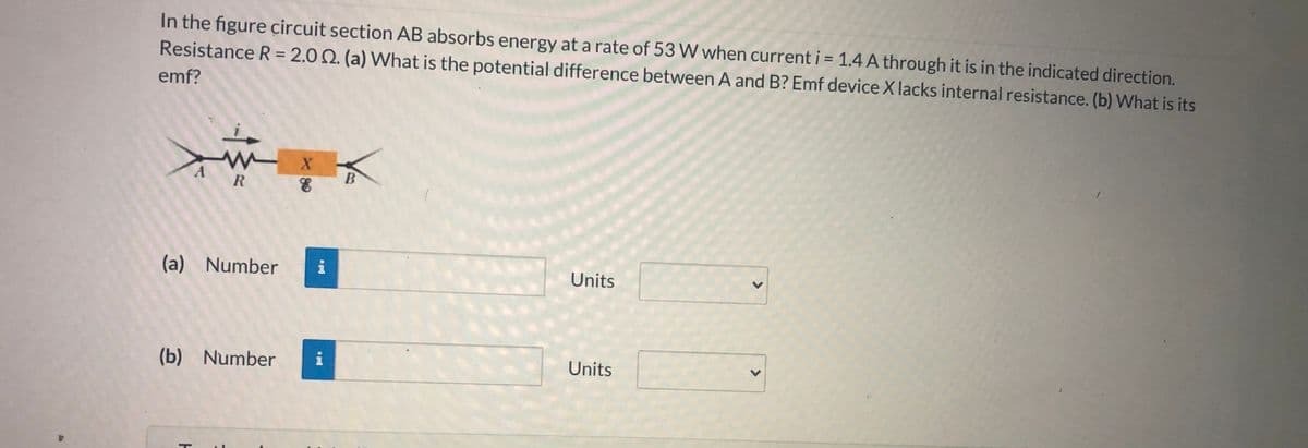 In the figure circuit section AB absorbs energy at a rate of 53 W when current i = 1.4 A through it is in the indicated direction.
Resistance R = 2.0 2. (a) What is the potential difference between A and B? Emf device X lacks internal resistance. (b) What is its
%3D
%3D
emf?
B
(a) Number
i
Units
(b) Number
i
Units
<>

