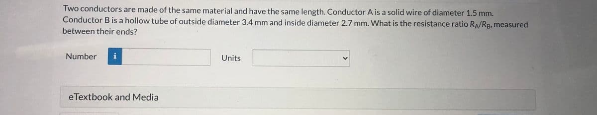 Two conductors are made of the same material and have the same length. Conductor A is a solid wire of diameter 1.5 mm.
Conductor B is a hollow tube of outside diameter 3.4 mm and inside diameter 2.7 mm. What is the resistance ratio RA/RB, measured
between their ends?
Number
i
Units
eTextbook and Media
<>
