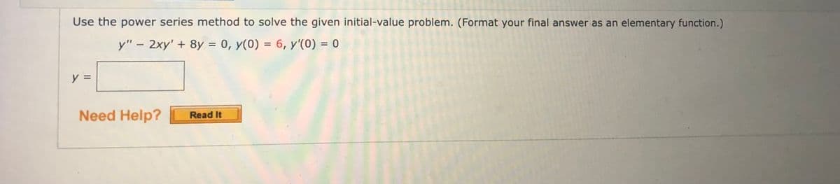 Use the power series method to solve the given initial-value problem. (Format your final answer as an elementary function.)
y" - 2xy' + 8y = 0, y(0) = 6, y'(0) = 0
y =
Need Help?
Read It