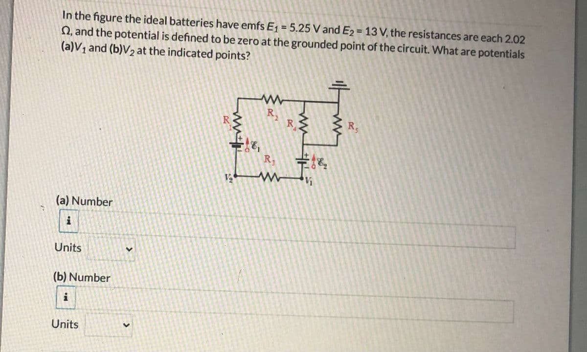 In the figure the ideal batteries have emfs E, = 5.25 V and E2 = 13 V, the resistances are each 2.02
Q, and the potential is defined to be zero at the grounded point of the circuit. What are potentials
(a)V1 and (b)V2 at the indicated points?
R,
R
3 R,
R
(a) Number
i
Units
(b) Number
i
Units
R.
