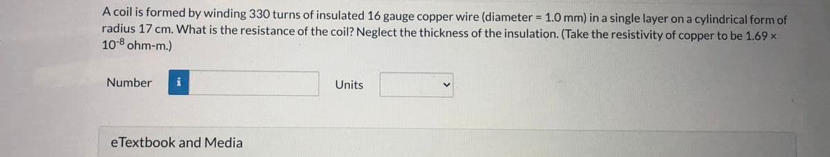 A coil is formed by winding 330 turns of insulated 16 gauge copper wire (diameter = 1.0 mm) in a single layer on a cylindrical form of
radius 17 cm. What is the resistance of the coil? Neglect the thickness of the insulation. (Take the resistivity of copper to be 1.69 ×
10-8 ohm-m.)
%3D
Number
i
Units
e Textbook and Media

