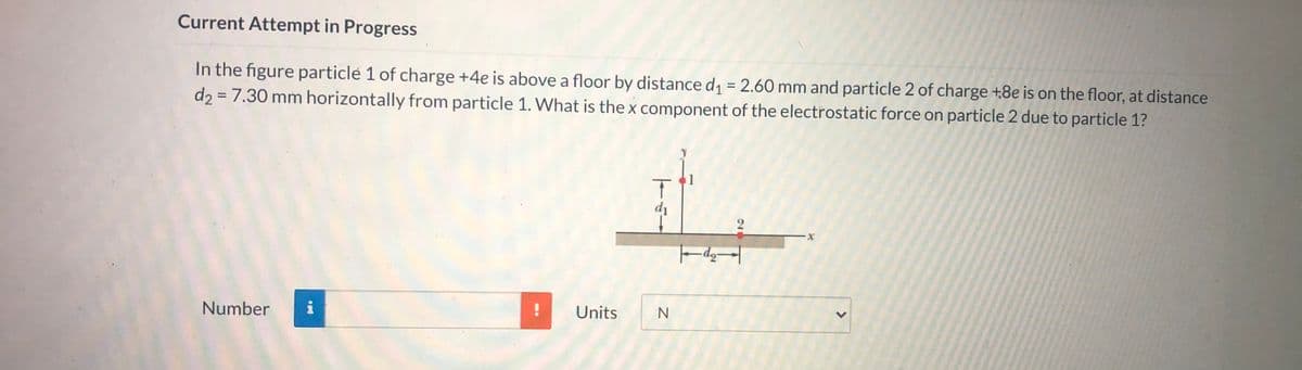 Current Attempt in Progress
In the figure particle 1 of charge +4e is above a floor by distance d = 2.60 mm and particle 2 of charge +8e is on the floor, at distance
d2 = 7.30 mm horizontally from particle 1. What is the x component of the electrostatic force on particle 2 due to particle 1?
%3D
%3D
di
Number
Units
N
>
26
