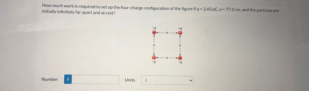 How much work is required to set up the four-charge configuration of the figure if q = 2.43 pC, a = 77.2 cm, and the particles are
initially infinitely far apart and at rest?
+q
Number
i
Units
J
>
