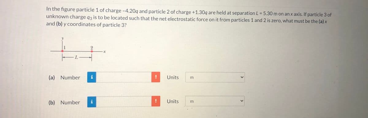 In the figure particle 1 of charge -4.20g and particle 2 of charge +1.30q are held at separation L = 5.30 m on an x axis. If particle 3 of
unknown charge q3 is to be located such that the net electrostatic force on it from particles 1 and 2 is zero, what must be the (a) x
and (b) y coordinates of particle 3?
2
(a) Number
i
Units
(b) Number
i
Units
<>

