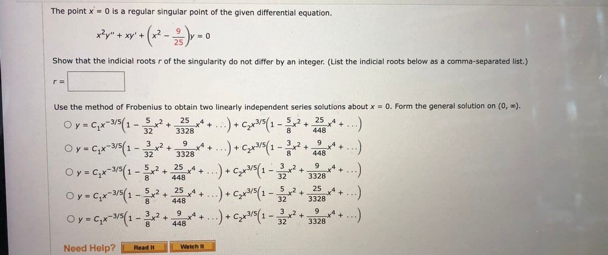 The point x = 0 is a regular singular point of the given differential equation.
9
- (x² - 12/15) Y
Show that the indicial roots r of the singularity do not differ by an integer. (List the indicial roots below as a comma-separated list.)
x²y" + xy' + (x²
Use the method of Frobenius to obtain two linearly independent series solutions about x = 0. Form the general solution on (0, ∞).
Oy = C₁x 3/5(1
...) + C,x3/5( 1 − x
...)
8
Oy = C₁x 3/5(1
-
-
5
32
3
32
+
x²
+
O y = Cx-3/5(1 - x2
+
8
25
4
-X
3328
9
3328
= 0
4
*
-4
+
+
25
448
25 x4 + ...) + C₂x³3/5 ( 1 - 352x²
,2
+
Oy = C₁x 3/5(1 - 5x²
1
+
8
448
+
+ ...)
Watch It
9
.) + C₂x³3/5 ( 1 - 3 x² + 448)
8
25
4
-X +
448
4
-X +
+ ...)
9
+ ..) + C₂x³/5(1-3³²2x² + 3328 +4+
x² + ...)
25
3328
x4 +
9
9
Oy = C₁x-3/5(1-3x² + 8x4 + ...) + C₂x³/5(1-32x² + 3328 +4+ ...)
Need Help? Read It
...)