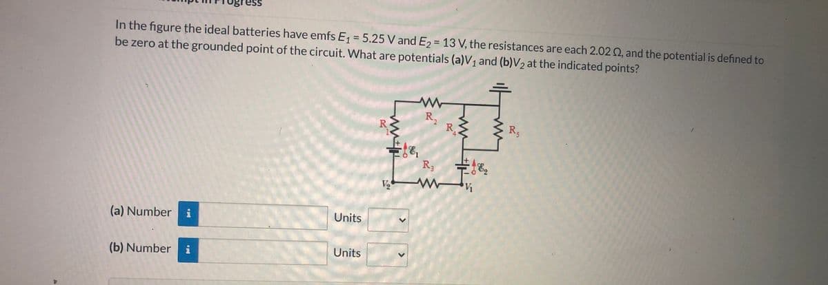 Ss
In the figure the ideal batteries have emfs E = 5.25 V and E2 = 13 V, the resistances are each 2.02 Q, and the potential is defined to
be zero at the grounded point of the circuit. What are potentials (a)V1 and (b)V2 at the indicated points?
%3D
R,
R
R3
R3
V2
Units
(a) Number
Units
(b) Number i
