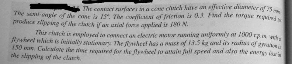 mm.
The semi-angle of the cone is 15°. The coefficient of friction is 0.3. Find the torque required to
The contact surfaces in a cone clutch have an effective diameter of 75
The semi-angle of the cone is 15°. The coefficient of friction is 0.3. Find the torque required to
produce slipping of the clutch if an axial force applied is 180 N.
This clutch is employed to connect an electric motor running uniformly at 1000 r.p.m. witha
Jlywheel which is initially stationary. The flywheel has a mass of 13.5 kg and its radius of gyration is
150 mm. Calculate the time required for the flywheel to attain full speed and also the energy lost in
the slipping of the clutch.
