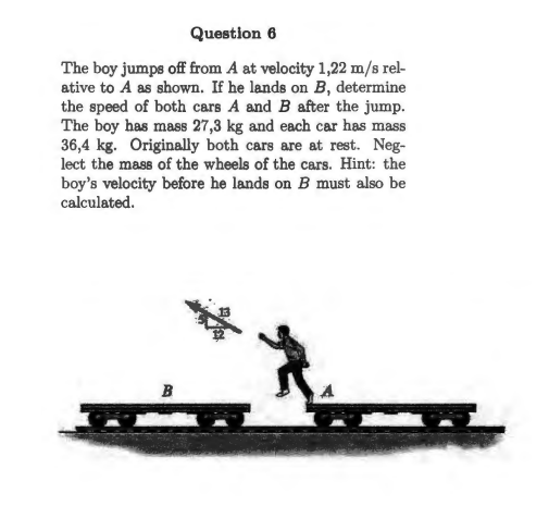 Question 6
The boy jumps off from A at velocity 1,22 m/s rel-
ative to A as shown. If he lands on B, determine
the speed of both cars A and B after the jump.
The boy has mass 27,3 kg and each car has mass
36,4 kg. Originally both cars are at rest. Neg-
lect the mass of the wheels of the cars. Hint: the
boy's velocity before he lands on B must also be
calculated.
B