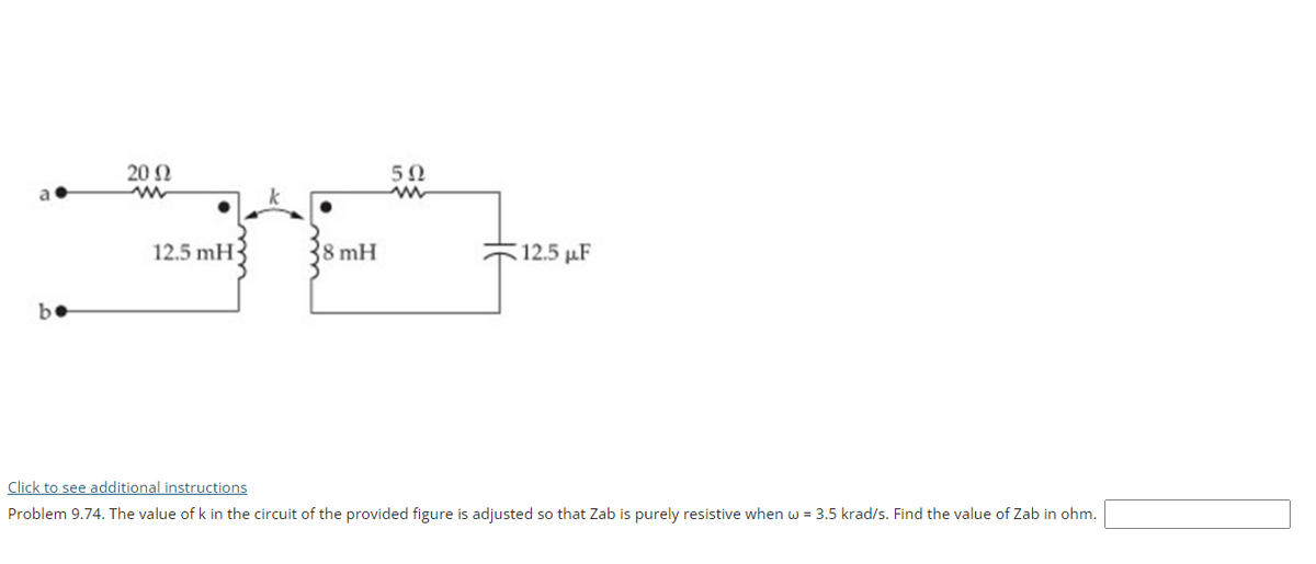 20 Ω
50
12.5 mH
8 mH
12.5 µF
be
Click to see additional instructions
Problem 9.74. The value of k in the circuit of the provided figure is adjusted so that Zab is purely resistive when w = 3.5 krad/s. Find the value of Zab in ohm.
