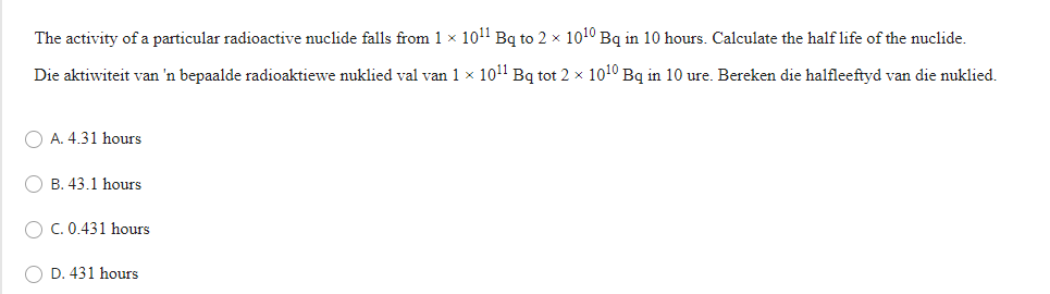 The activity of a particular radioactive nuclide falls from 1 x 1011 Bq to 2 × 1010 Bq in 10 hours. Calculate the half life of the nuclide.
Die aktiwiteit van 'n bepaalde radioaktiewe nuklied val van 1 x 1011 Bq tot 2 x 1010 Bq in 10 ure. Bereken die halfleeftyd van die nuklied.
O A. 4.31 hours
B. 43.1 hours
O C. 0.431 hours
O D. 431 hours
