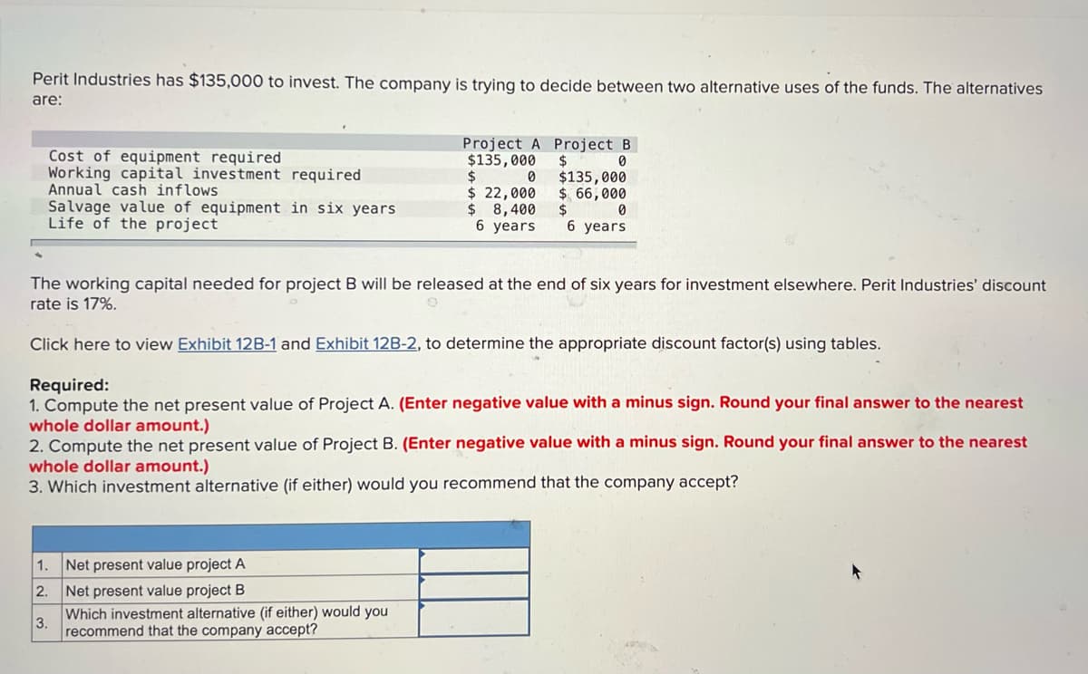 Perit Industries has $135,000 to invest. The company is trying to decide between two alternative uses of the funds. The alternatives
are:
Cost of equipment required
Project A Project B
$135,000 $
$
0
0
Working capital investment required
Annual cash inflows
$ 22,000
$135,000
$ 66,000
0
Salvage value of equipment in six years.
Life of the project
$ 8,400
$
6 years 6 years
The working capital needed for project B will be released at the end of six years for investment elsewhere. Perit Industries' discount
rate is 17%.
Click here to view Exhibit 12B-1 and Exhibit 12B-2, to determine the appropriate discount factor(s) using tables.
Required:
1. Compute the net present value of Project A. (Enter negative value with a minus sign. Round your final answer to the nearest
whole dollar amount.)
2. Compute the net present value of Project B. (Enter negative value with a minus sign. Round your final answer to the nearest
whole dollar amount.)
3. Which investment alternative (if either) would you recommend that the company accept?
1. Net present value project A
2.
Net present value project B
Which investment alternative (if either) would you
3. recommend that the company accept?