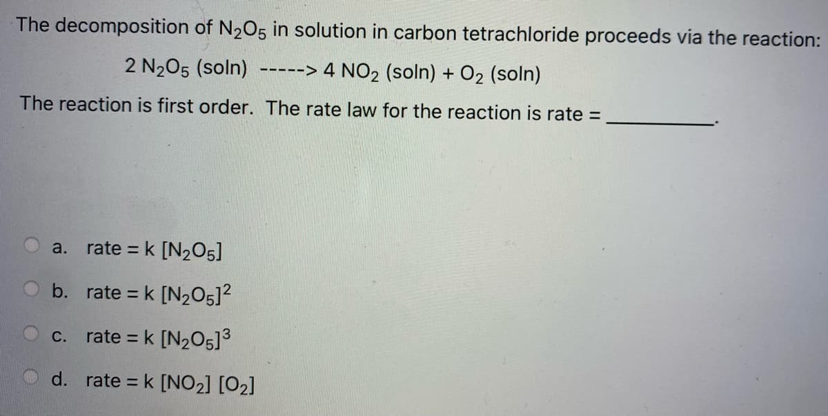 The decomposition of N205 in solution in carbon tetrachloride proceeds via the reaction:
2 N205 (soln)
-----> 4 NO2 (soln) + O2 (soln)
The reaction is first order. The rate law for the reaction is rate =
a.
rate = k [N2O5]
b. rate = k [N205]?
rate = k [N205]3
с.
d. rate = k [NO2] [O2]
