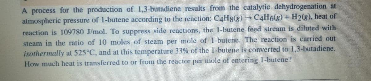 A process for the production of 1,3-butadiene results from the catalytic dehydrogenation at
atmospheric pressure of 1-butene according to the reaction: C4H8(g) → C4H6(g) + H2(g), heat of
reaction is 109780 J/mol. To suppress side reactions, the 1-butene feed stream is diluted with
steam in the ratio of 10 moles of steam per mole of 1-butene. The reaction is carried out
isothermally at 525°C, and at this temperature 33% of the 1-butene is converted to 1,3-butadiene.
How much heat is transferred to or from the reactor per mole of entering 1-butene?