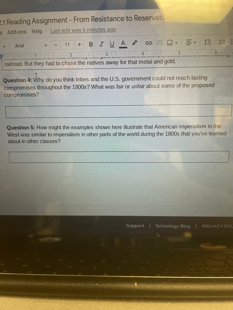 2.1 Reading Assignment - From Resistance to Reservations
Last edit was 6 minutes ago
s Add-ons Help
в I U A
三。
Arial
11
2
4
railroad. But they had to chase the natives away for that metal and gold.
Question 4: Why do you think tribes and the U.S. government could not reach lasting
compromises throughout the 1800s? What was fair or unfair about some of the proposed
compromises?
Question 5: How might the examples shown here illustrate that American imperialism in the
West was similar to imperialism in other parts of the world during the 1800s that you've learned
about in other classes?
port
Schoology Blog | PRIVACY POL

