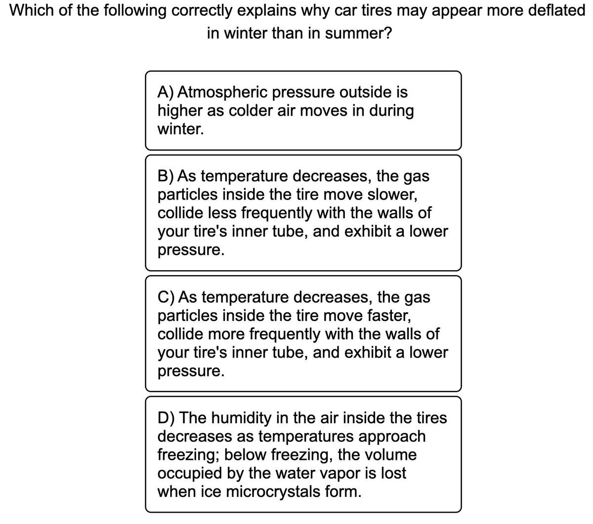 Which of the following correctly explains why car tires may appear more deflated
in winter than in summer?
A) Atmospheric pressure outside is
higher as colder air moves in during
winter.
B) As temperature decreases, the gas
particles inside the tire move slower,
collide less frequently with the walls of
your tire's inner tube, and exhibit a lower
pressure.
C) As temperature decreases, the gas
particles inside the tire move faster,
collide more frequently with the walls of
your tire's inner tube, and exhibit a lower
pressure.
D) The humidity in the air inside the tires
decreases as temperatures approach
freezing; below freezing, the volume
occupied by the water vapor is lost
when ice microcrystals form.