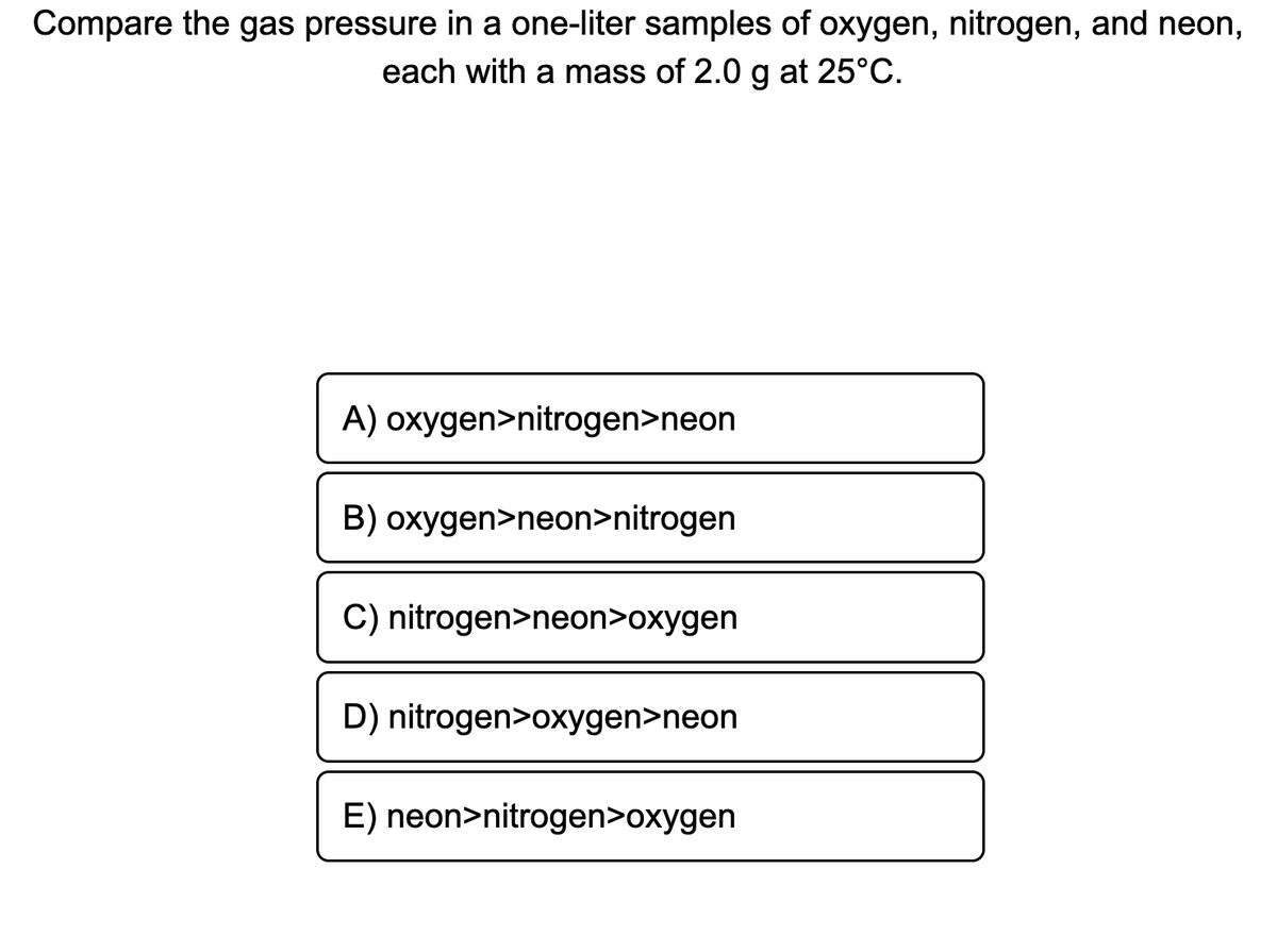 Compare the gas pressure in a one-liter samples of oxygen, nitrogen, and neon,
each with a mass of 2.0 g at 25°C.
A) oxygen>nitrogen>neon
B) oxygen>neon>nitrogen
C) nitrogen>neon>oxygen
D) nitrogen>oxygen>neon
E) neon>nitrogen>oxygen