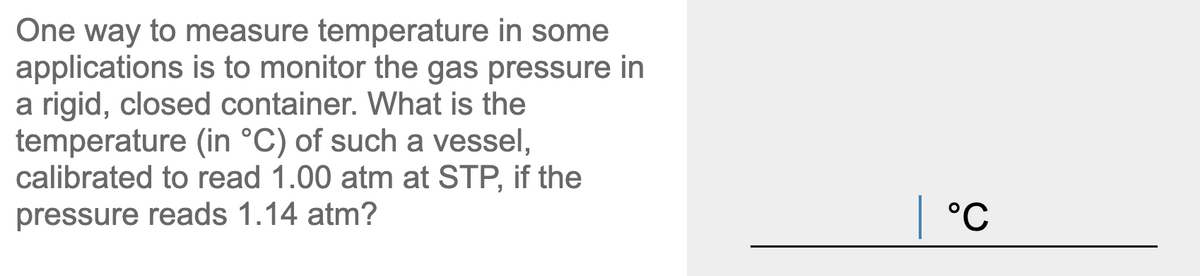 One way to measure temperature in some
applications is to monitor the gas pressure in
a rigid, closed container. What is the
temperature (in °C) of such a vessel,
calibrated to read 1.00 atm at STP, if the
pressure reads 1.14 atm?
| °C