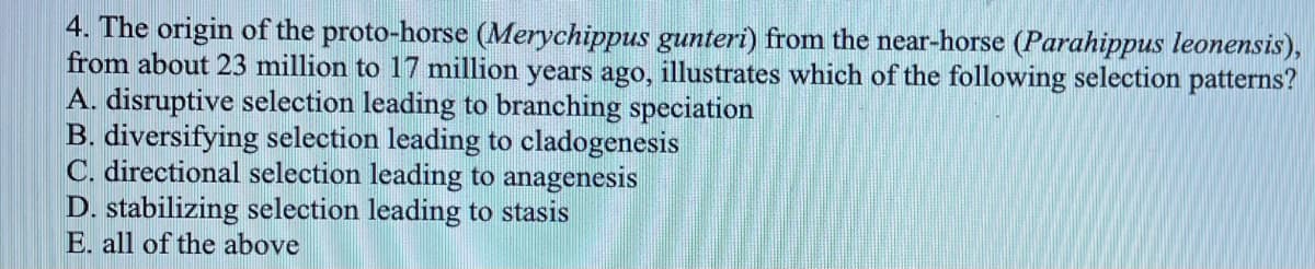 4. The origin of the proto-horse (Merychippus gunteri) from the near-horse (Parahippus leonensis),
from about 23 million to 17 million years ago, illustrates which of the following selection patterns?
A. disruptive selection leading to branching speciation
B. diversifying selection leading to cladogenesis
C. directional selection leading to anagenesis
D. stabilizing selection leading to stasis
E. all of the above
