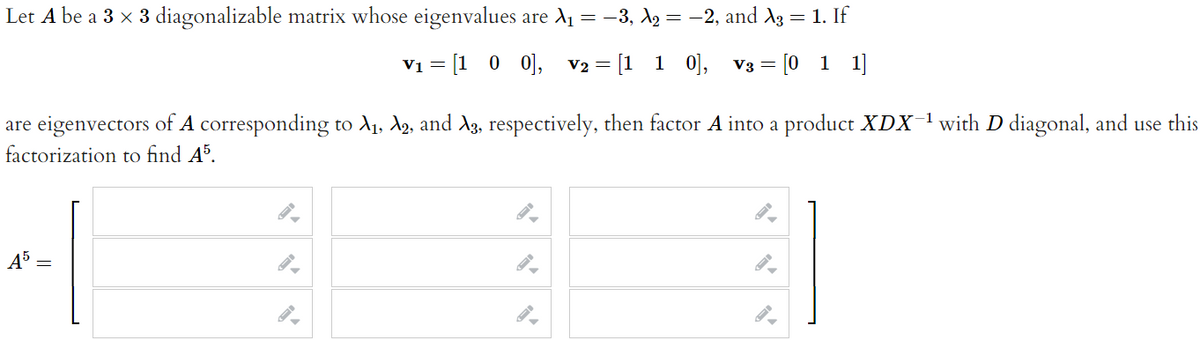 Let A be a 3 x 3 diagonalizable matrix whose eigenvalues are A1 = -3, X2 = -2, and A3 = 1. If
Vi = [1 0 0], v2 = [1 1 0],
V3 = [0 1 1]
are eigenvectors of A corresponding to A1, A2, and A3, respectively, then factor A into a product XDX-1with D diagonal, and use this
factorization to find A³.
45
