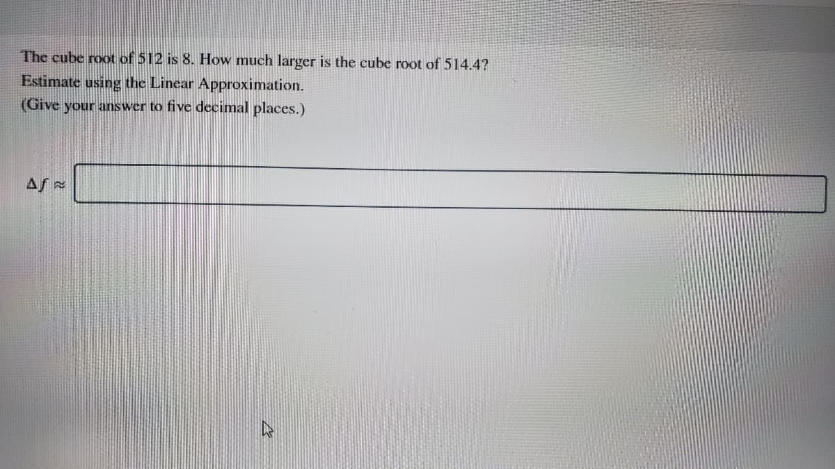 The cube root of 512 is 8. How much larger is the cube root of 514.4?
Estimate using the Linear Approximation.
(Give your answer to five decimal places.)
